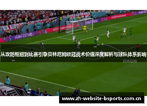 从攻防枢纽到比赛引擎贝林厄姆欧冠战术价值深度解析与球队体系影响 从攻防枢纽到比赛引擎贝林厄姆欧冠战术价值深度解析与球队体系影响