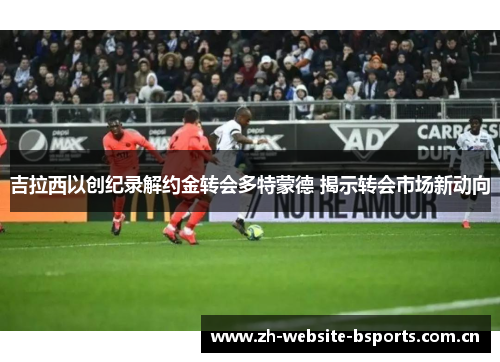 吉拉西以创纪录解约金转会多特蒙德 揭示转会市场新动向 吉拉西以创纪录解约金转会多特蒙德 揭示转会市场新动向