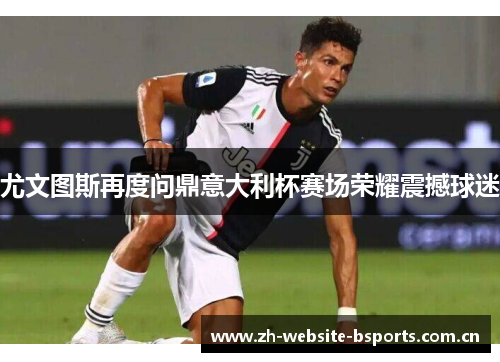 尤文图斯再度问鼎意大利杯赛场荣耀震撼球迷 尤文图斯再度问鼎意大利杯赛场荣耀震撼球迷