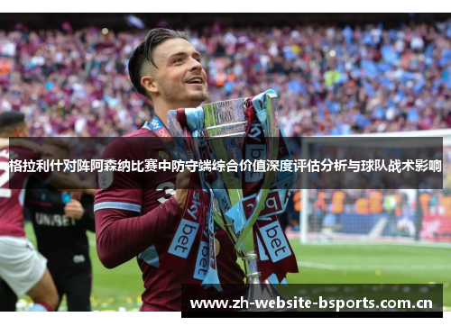 格拉利什对阵阿森纳比赛中防守端综合价值深度评估分析与球队战术影响 格拉利什对阵阿森纳比赛中防守端综合价值深度评估分析与球队战术影响